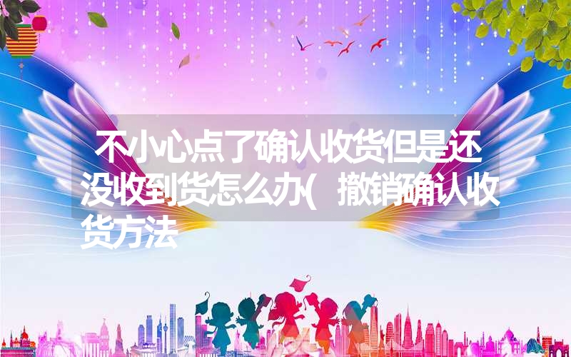 不小心点了确认收货但是还没收到货怎么办(撤销确认收货方法 不小心点了确认收货但是还没收到货怎么办(撤销确认收货方法