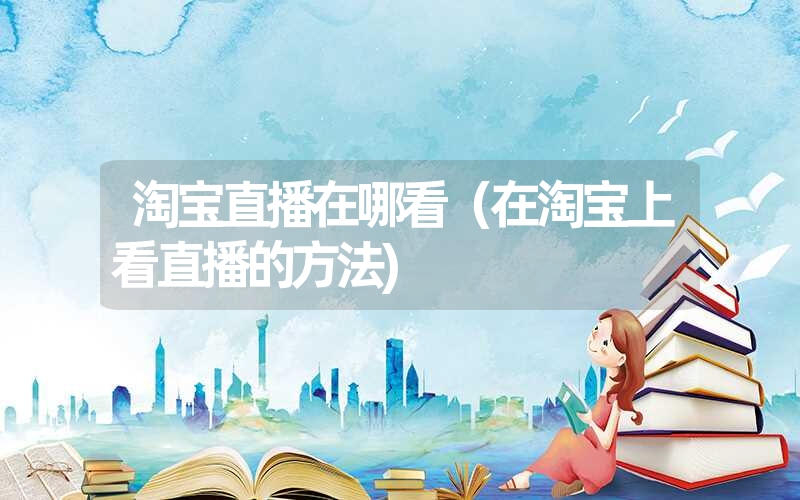 淘宝直播在哪看(在淘宝上看直播的方法) 淘宝直播在哪看(在淘宝上看直播的方法)