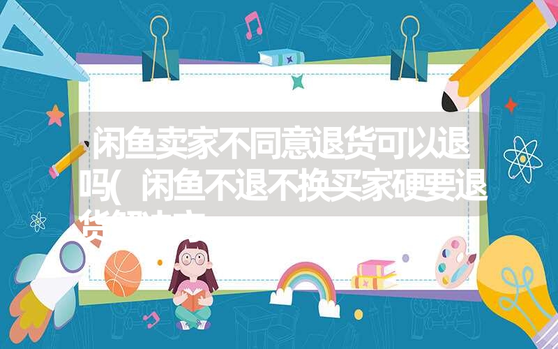 闲鱼卖家不同意退货可以退吗(闲鱼不退不换买家硬要退货解决方 闲鱼卖家不同意退货可以退吗(闲鱼不退不换买家硬要退货解决方