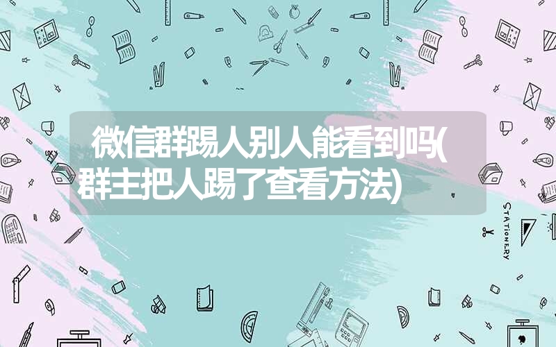 微信群踢人别人能看到吗(群主把人踢了查看方法) 微信群踢人别人能看到吗(群主把人踢了查看方法)