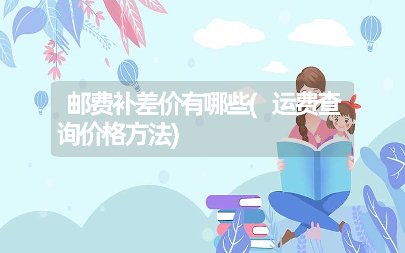 邮费补差价有哪些(运费查询价格方法) 邮费补差价有哪些(运费查询价格方法)