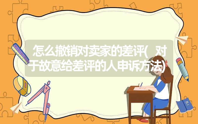 怎么撤销对卖家的差评(对于故意给差评的人申诉方法) 怎么撤销对卖家的差评(对于故意给差评的人申诉方法)