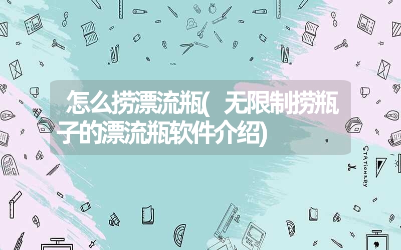 怎么捞漂流瓶(无限制捞瓶子的漂流瓶软件介绍) 怎么捞漂流瓶(无限制捞瓶子的漂流瓶软件介绍)