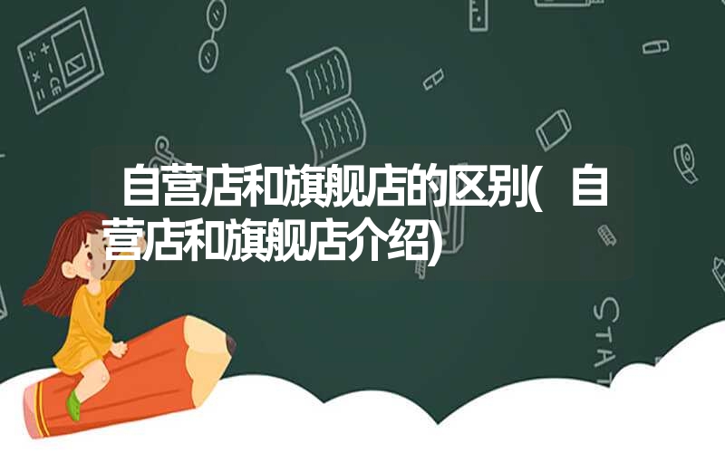 自营店和旗舰店的区别(自营店和旗舰店介绍) 自营店和旗舰店的区别(自营店和旗舰店介绍)