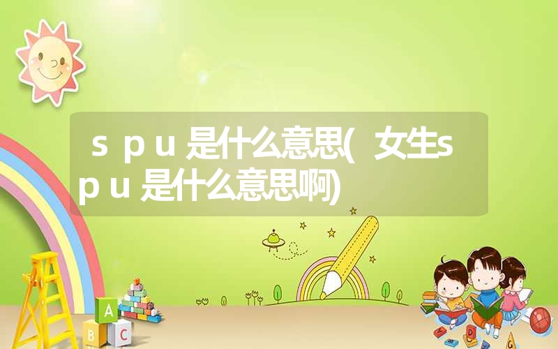 spu是什么意思(女生spu是什么意思啊) spu是什么意思(女生spu是什么意思啊)