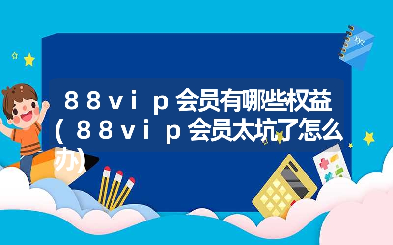 88vip会员有哪些权益(88vip会员太坑了怎么办) 88vip会员有哪些权益(88vip会员太坑了怎么办)