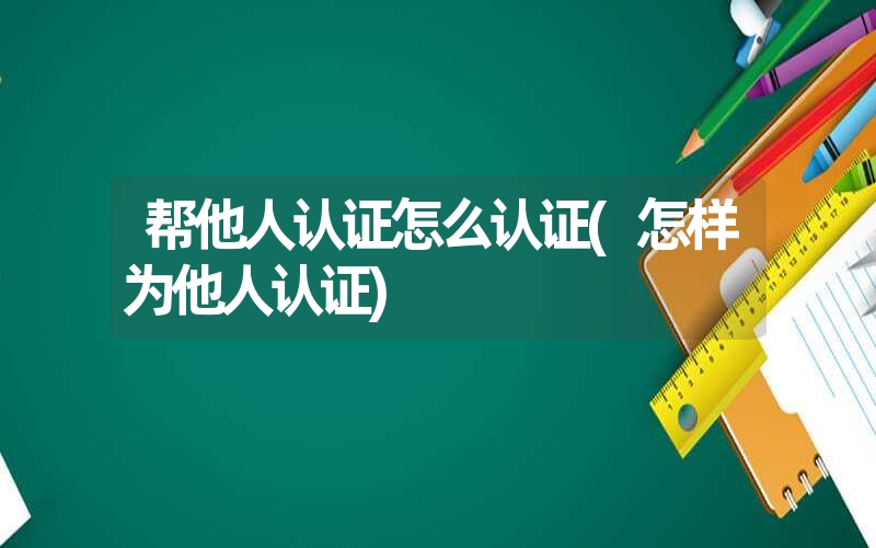 帮他人认证怎么认证(怎样为他人认证) 帮他人认证怎么认证(怎样为他人认证)