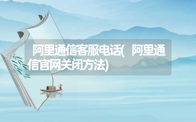 <font color='1677721'>阿里通信客服电话(阿里通信官网关闭方法)</font>