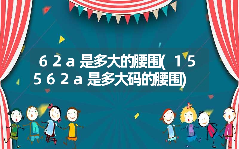 62a是多大的腰围(15562a是多大码的腰围) 62a是多大的腰围(15562a是多大码的腰围)