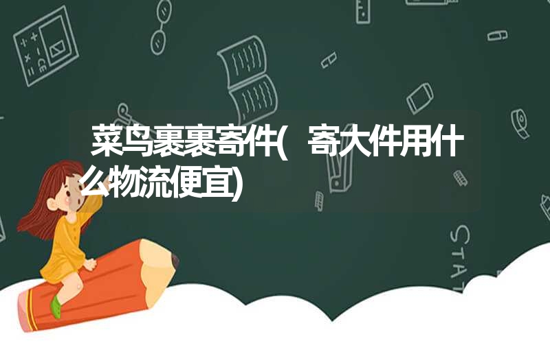 菜鸟裹裹寄件(寄大件用什么物流便宜) 菜鸟裹裹寄件(寄大件用什么物流便宜)