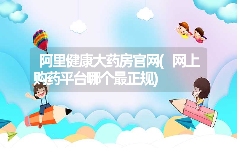 <font color='1677721'>阿里健康大药房官网(网上购药平台哪个最正规)</font>