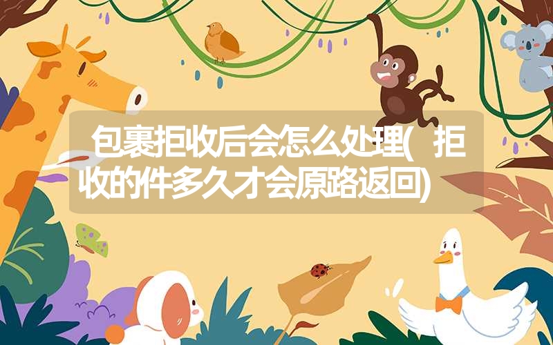 包裹拒收后会怎么处理(拒收的件多久才会原路返回) 包裹拒收后会怎么处理(拒收的件多久才会原路返回)