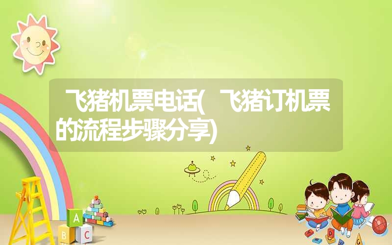 飞猪机票电话(飞猪订机票的流程步骤分享) 飞猪机票电话(飞猪订机票的流程步骤分享)