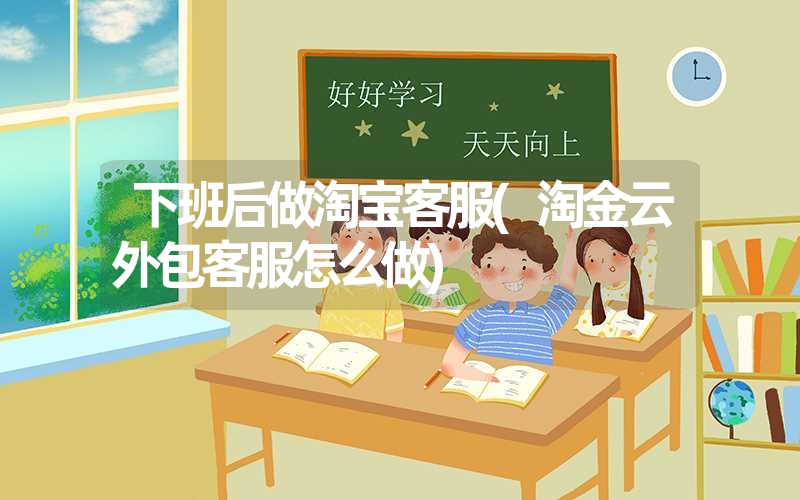 下班后做淘宝客服(淘金云外包客服怎么做) 下班后做淘宝客服(淘金云外包客服怎么做)