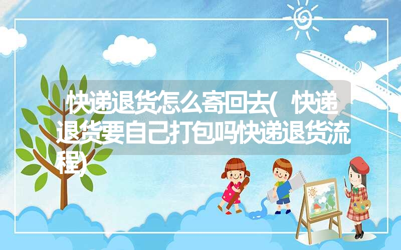 快递退货怎么寄回去(快递退货要自己打包吗快递退货流程) 快递退货怎么寄回去(快递退货要自己打包吗快递退货流程)