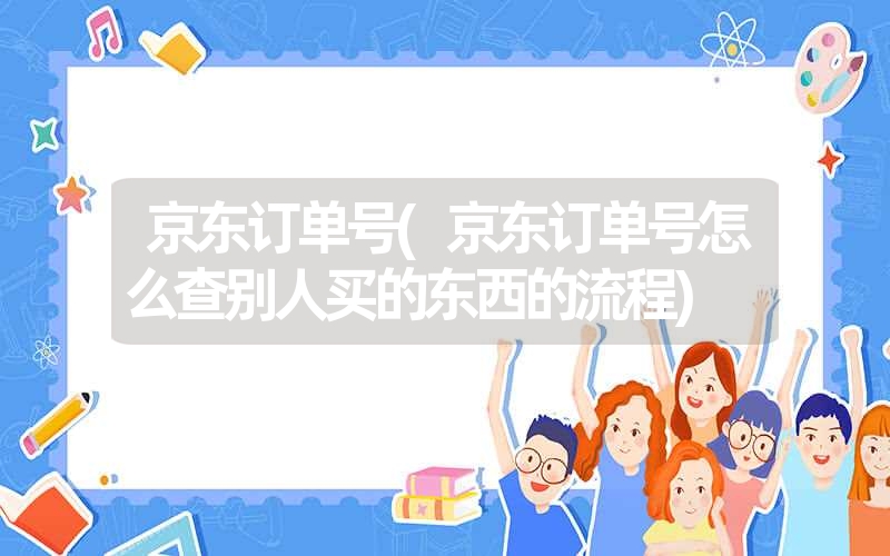 京东订单号(京东订单号怎么查别人买的东西的流程) 京东订单号(京东订单号怎么查别人买的东西的流程)