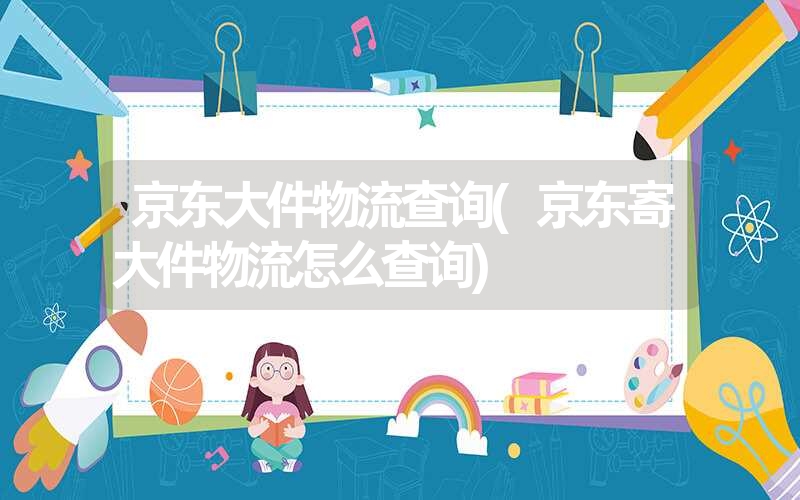 京东大件物流查询(京东寄大件物流怎么查询) 京东大件物流查询(京东寄大件物流怎么查询)
