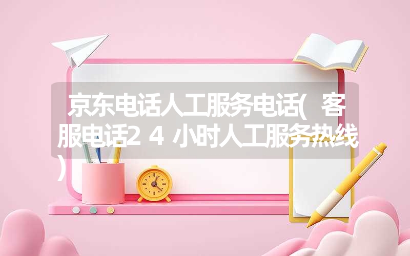 京东电话人工服务电话(客服电话24小时人工服务热线) 京东电话人工服务电话(客服电话24小时人工服务热线)