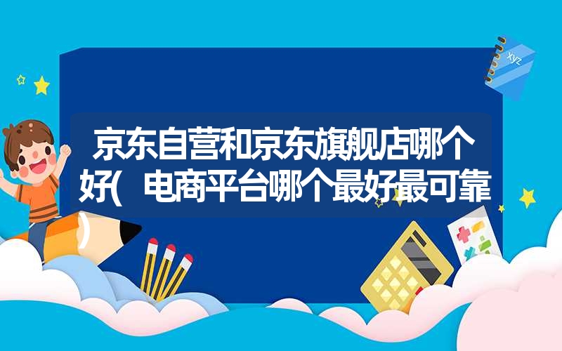 京东自营和京东旗舰店哪个好(电商平台哪个最好最可靠) 京东自营和京东旗舰店哪个好(电商平台哪个最好最可靠)