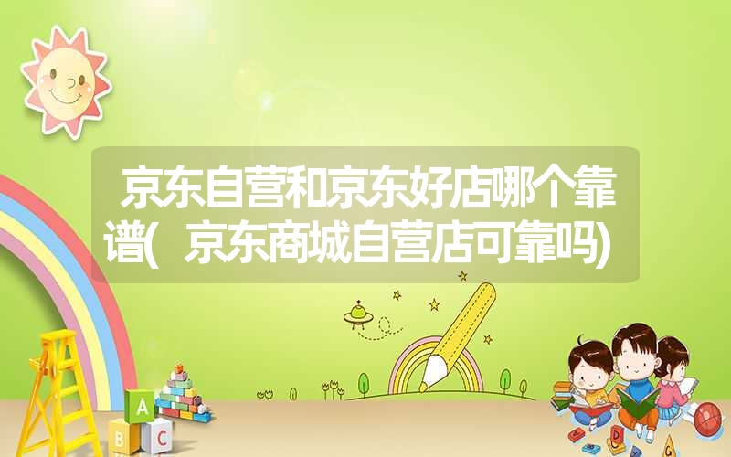 京东自营和京东好店哪个靠谱(京东商城自营店可靠吗) 京东自营和京东好店哪个靠谱(京东商城自营店可靠吗)