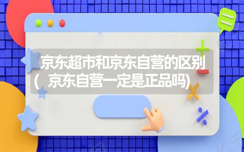 <font color='1677721'>京东超市和京东自营的区别(京东自营一定是正品吗)</font>