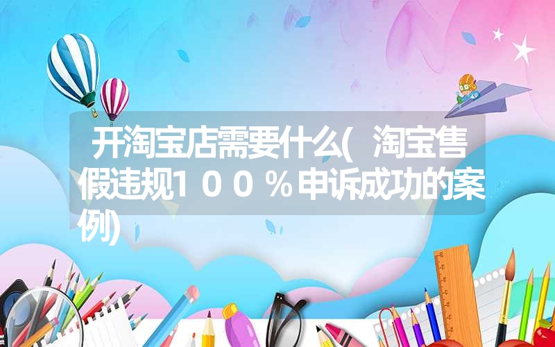 开淘宝店需要什么(淘宝售假违规100%申诉成功的案例) 开淘宝店需要什么(淘宝售假违规100%申诉成功的案例)