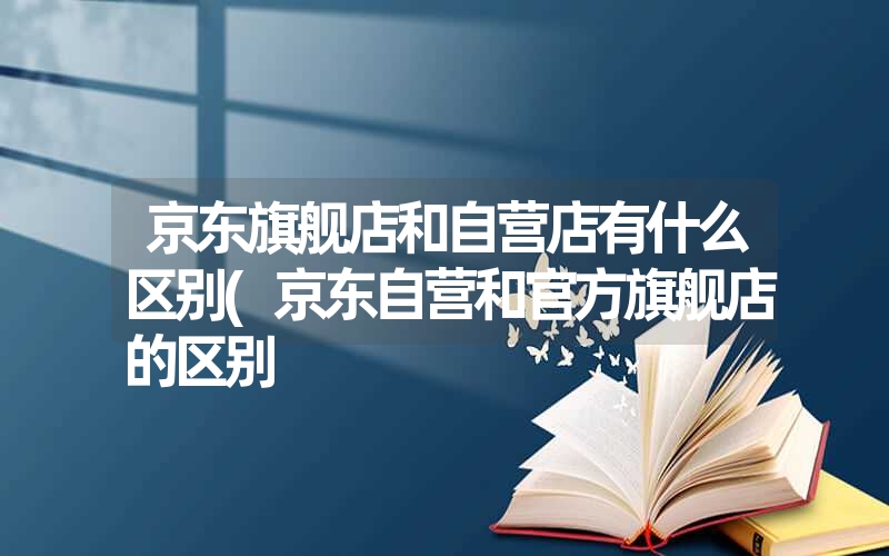 京东旗舰店和自营店有什么区别(京东自营和官方旗舰店的区别 京东旗舰店和自营店有什么区别(京东自营和官方旗舰店的区别