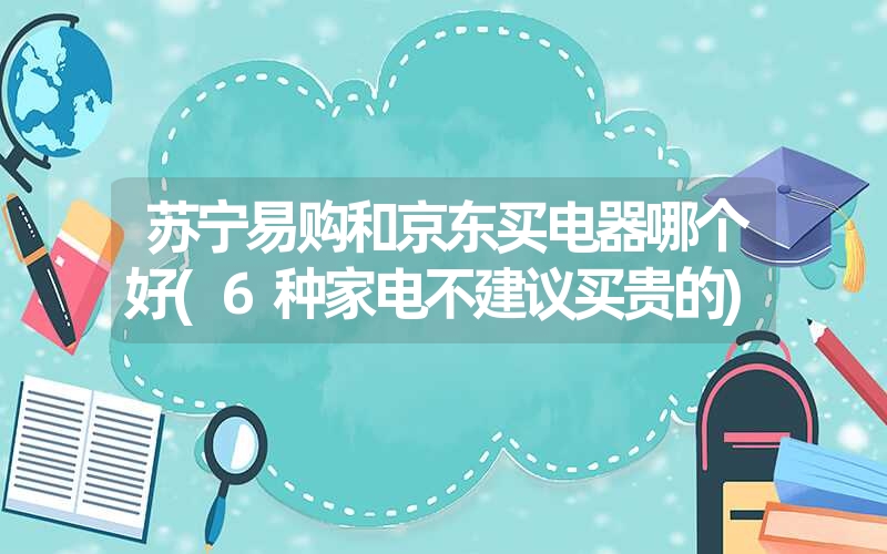 苏宁易购和京东买电器哪个好(6种家电不建议买贵的) 苏宁易购和京东买电器哪个好(6种家电不建议买贵的)