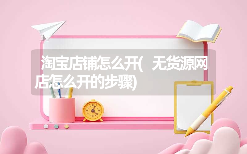 淘宝店铺怎么开(无货源网店怎么开的步骤) 淘宝店铺怎么开(无货源网店怎么开的步骤)