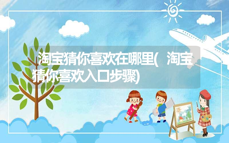淘宝猜你喜欢在哪里(淘宝猜你喜欢入口步骤) 淘宝猜你喜欢在哪里(淘宝猜你喜欢入口步骤)