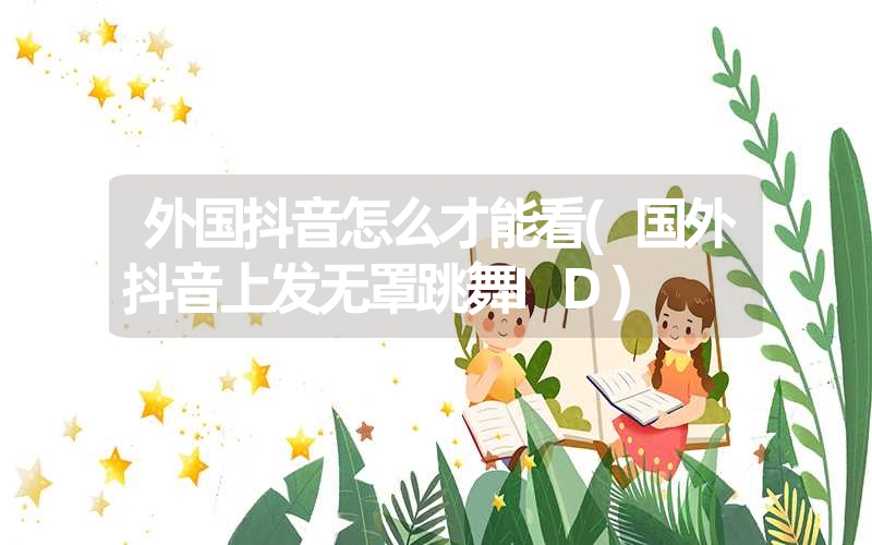 <font color='1677721'>外国抖音怎么才能看(国外抖音上发无罩跳舞ID)</font>
