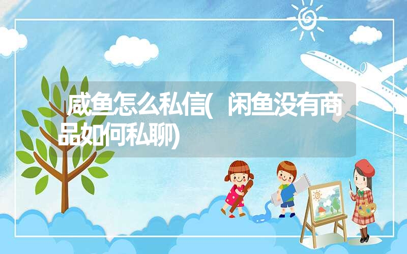 咸鱼怎么私信(闲鱼没有商品如何私聊) 咸鱼怎么私信(闲鱼没有商品如何私聊)