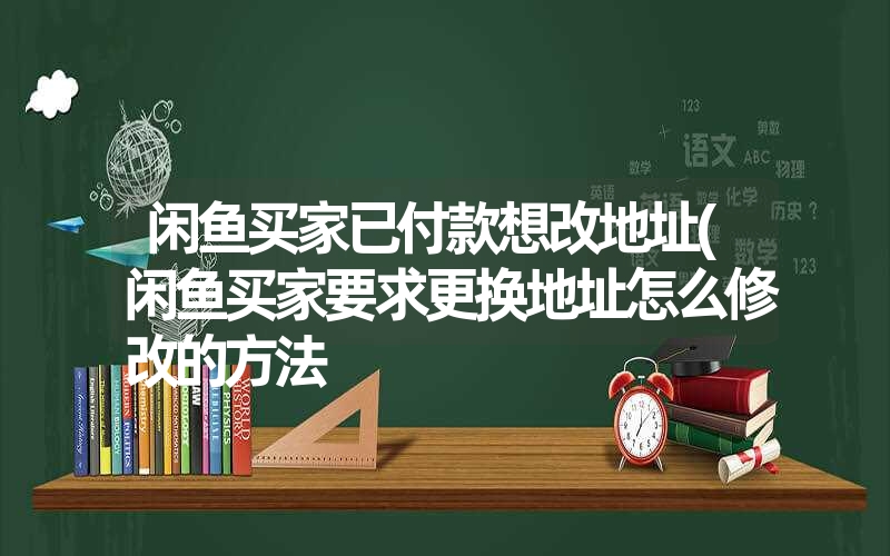 闲鱼买家已付款想改地址(闲鱼买家要求更换地址怎么修改的方法 闲鱼买家已付款想改地址(闲鱼买家要求更换地址怎么修改的方法