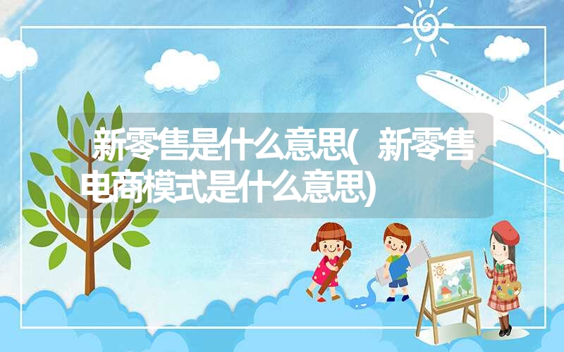 新零售是什么意思(新零售电商模式是什么意思) 新零售是什么意思(新零售电商模式是什么意思)