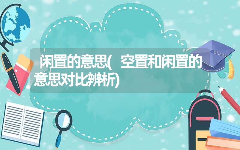 闲置的意思(空置和闲置的意思对比辨析) 闲置的意思(空置和闲置的意思对比辨析)
