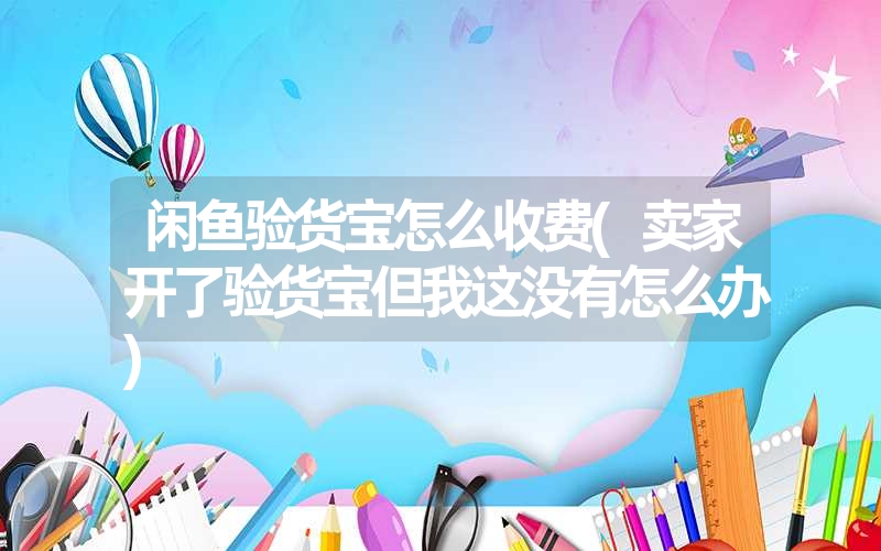 闲鱼验货宝怎么收费(卖家开了验货宝但我这没有怎么办) 闲鱼验货宝怎么收费(卖家开了验货宝但我这没有怎么办)