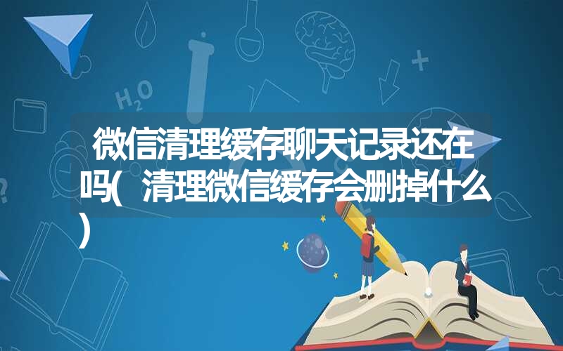 微信清理缓存聊天记录还在吗(清理微信缓存会删掉什么) 微信清理缓存聊天记录还在吗(清理微信缓存会删掉什么)