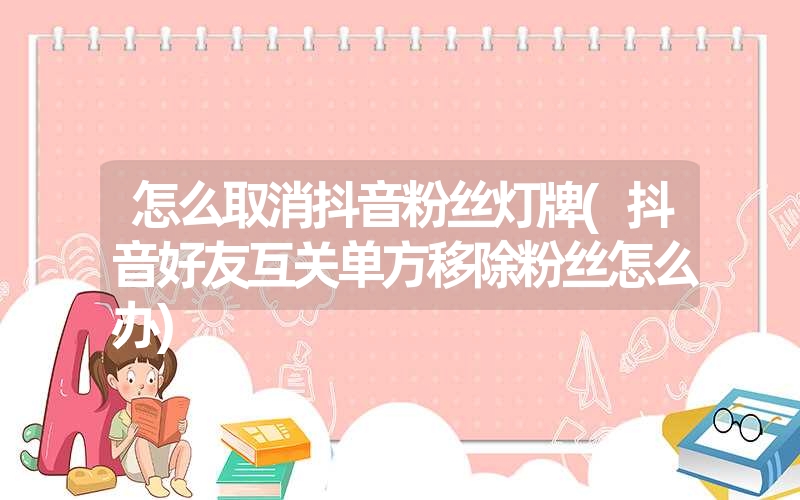 怎么取消抖音粉丝灯牌(抖音好友互关单方移除粉丝怎么办) 怎么取消抖音粉丝灯牌(抖音好友互关单方移除粉丝怎么办)