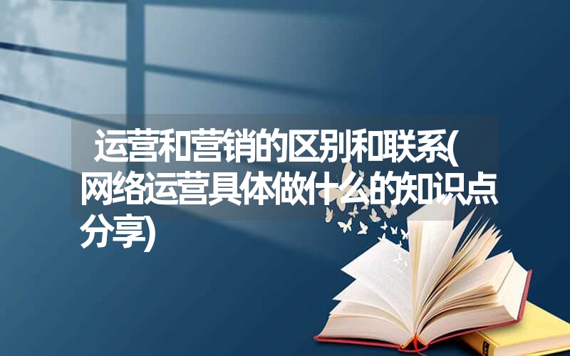 运营和营销的区别和联系(网络运营具体做什么的知识点分享) 运营和营销的区别和联系(网络运营具体做什么的知识点分享)
