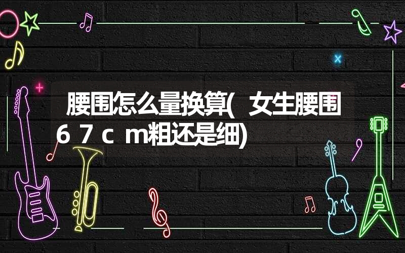 腰围怎么量换算(女生腰围67cm粗还是细) 腰围怎么量换算(女生腰围67cm粗还是细)