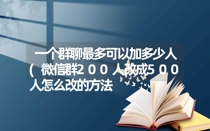 一个群聊最多可以加多少人(微信群200人改成500人怎么改的方法 一个群聊最多可以加多少人(微信群200人改成500人怎么改的方法