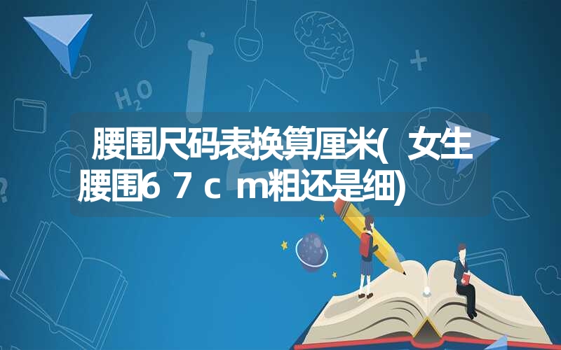 腰围尺码表换算厘米(女生腰围67cm粗还是细) 腰围尺码表换算厘米(女生腰围67cm粗还是细)