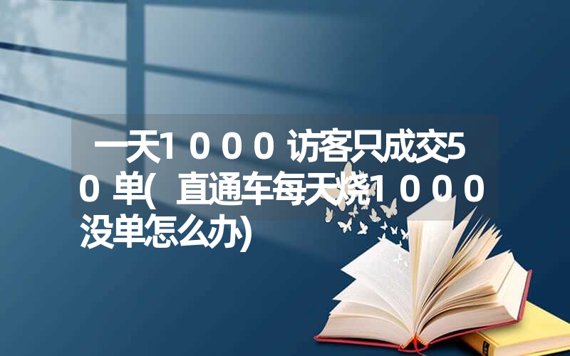 一天1000访客只成交50单(直通车每天烧1000没单怎么办) 一天1000访客只成交50单(直通车每天烧1000没单怎么办)