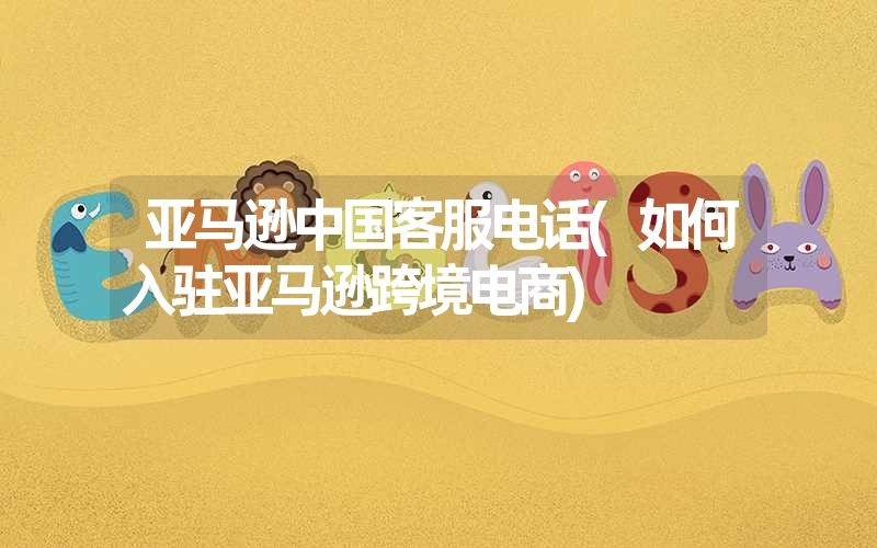 亚马逊中国客服电话(如何入驻亚马逊跨境电商) 亚马逊中国客服电话(如何入驻亚马逊跨境电商)