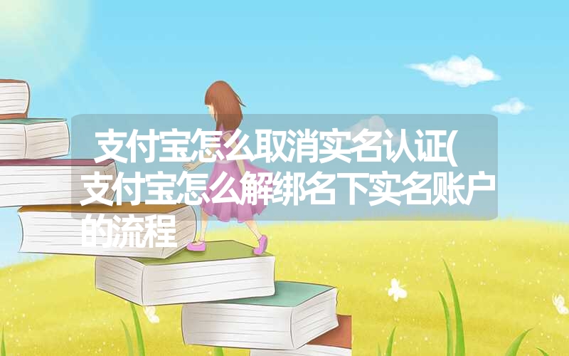 支付宝怎么取消实名认证(支付宝怎么解绑名下实名账户的流程 支付宝怎么取消实名认证(支付宝怎么解绑名下实名账户的流程