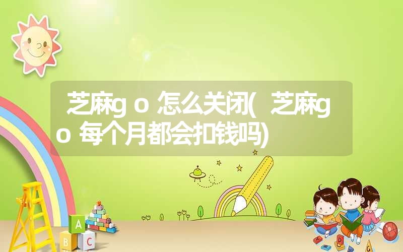 芝麻go怎么关闭(芝麻go每个月都会扣钱吗) 芝麻go怎么关闭(芝麻go每个月都会扣钱吗)