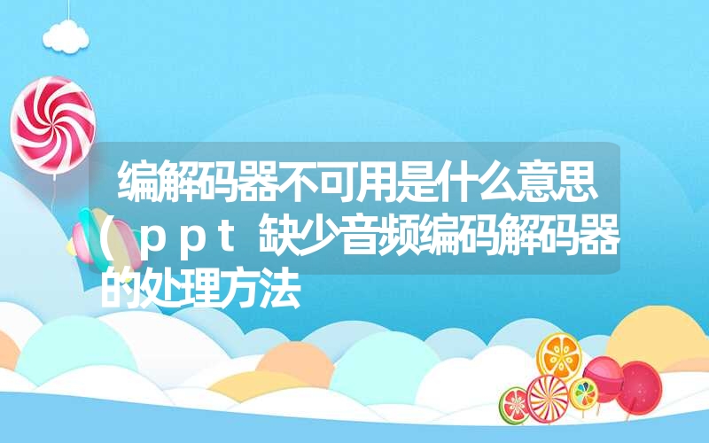 编解码器不可用是什么意思(ppt缺少音频编码解码器的处理方法 编解码器不可用是什么意思(ppt缺少音频编码解码器的处理方法
