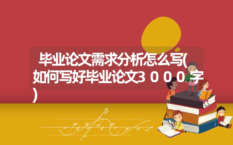 毕业论文需求分析怎么写(如何写好毕业论文3000字) 毕业论文需求分析怎么写(如何写好毕业论文3000字)