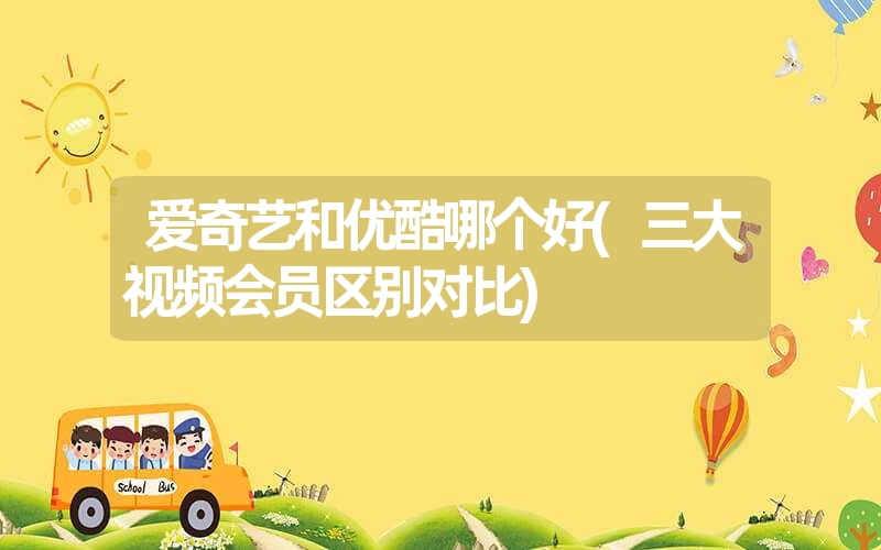 爱奇艺和优酷哪个好(三大视频会员区别对比) 爱奇艺和优酷哪个好(三大视频会员区别对比)
