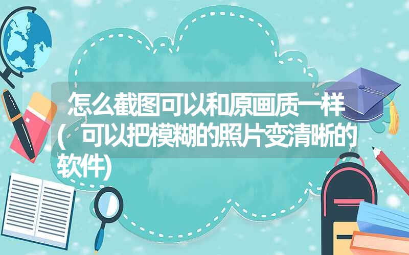怎么截图可以和原画质一样(可以把模糊的照片变清晰的软件) 怎么截图可以和原画质一样(可以把模糊的照片变清晰的软件)